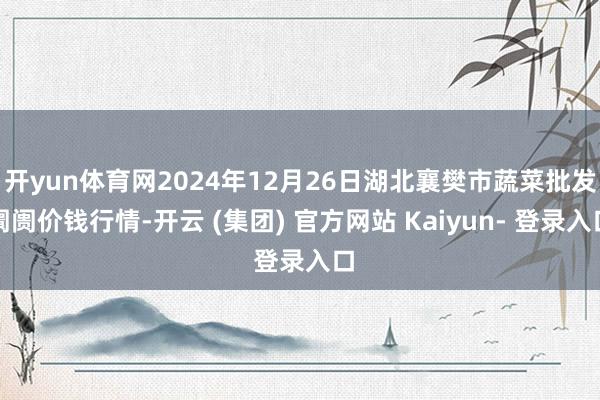 开yun体育网2024年12月26日湖北襄樊市蔬菜批发阛阓价钱行情-开云 (集团) 官方网站 Kaiyun- 登录入口