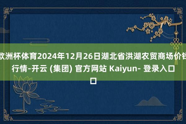 欧洲杯体育2024年12月26日湖北省洪湖农贸商场价钱行情-开云 (集团) 官方网站 Kaiyun- 登录入口