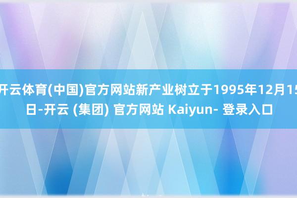 开云体育(中国)官方网站新产业树立于1995年12月15日-开云 (集团) 官方网站 Kaiyun- 登录入口
