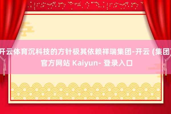 开云体育沉科技的方针极其依赖祥瑞集团-开云 (集团) 官方网站 Kaiyun- 登录入口