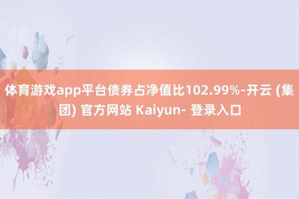 体育游戏app平台债券占净值比102.99%-开云 (集团) 官方网站 Kaiyun- 登录入口
