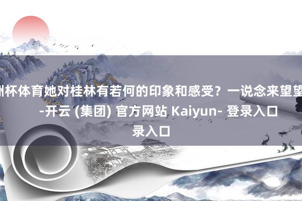 欧洲杯体育她对桂林有若何的印象和感受?一说念来望望吧! -开云 (集团) 官方网站 Kaiyun- 登录入口