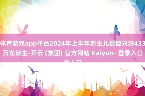 体育游戏app平台2024年上半年新生儿数目只好433万东谈主-开云 (集团) 官方网站 Kaiyun- 登录入口