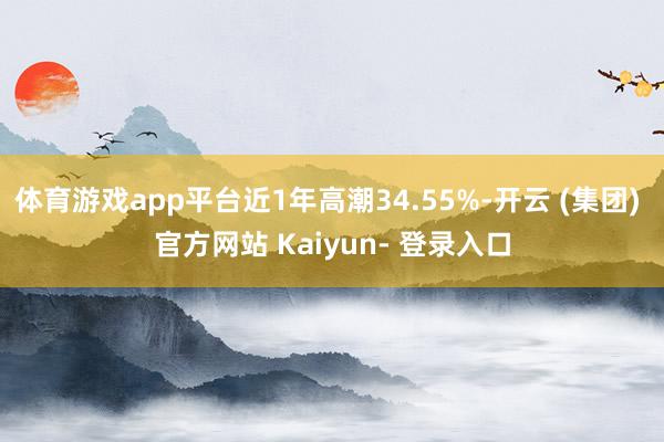 体育游戏app平台近1年高潮34.55%-开云 (集团) 官方网站 Kaiyun- 登录入口