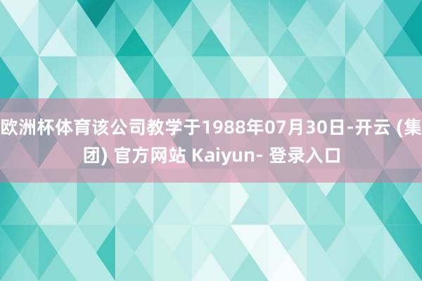 欧洲杯体育该公司教学于1988年07月30日-开云 (集团) 官方网站 Kaiyun- 登录入口
