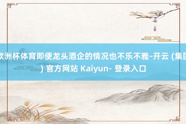 欧洲杯体育即便龙头酒企的情况也不乐不雅-开云 (集团) 官方网站 Kaiyun- 登录入口