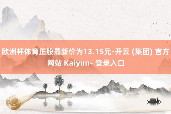 欧洲杯体育正股最新价为13.15元-开云 (集团) 官方网站 Kaiyun- 登录入口