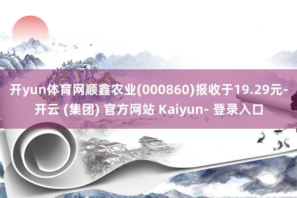 开yun体育网顺鑫农业(000860)报收于19.29元-开云 (集团) 官方网站 Kaiyun- 登录入口