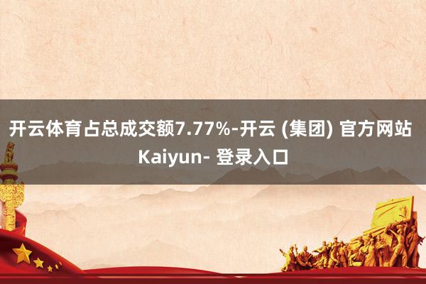 开云体育占总成交额7.77%-开云 (集团) 官方网站 Kaiyun- 登录入口