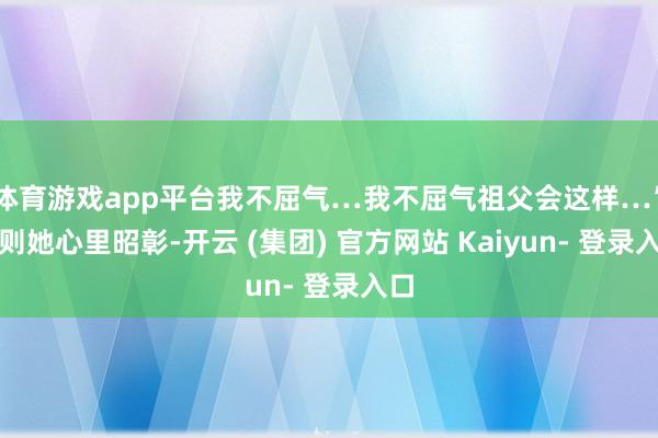 体育游戏app平台我不屈气…我不屈气祖父会这样…”然则她心里昭彰-开云 (集团) 官方网站 Kaiyun- 登录入口