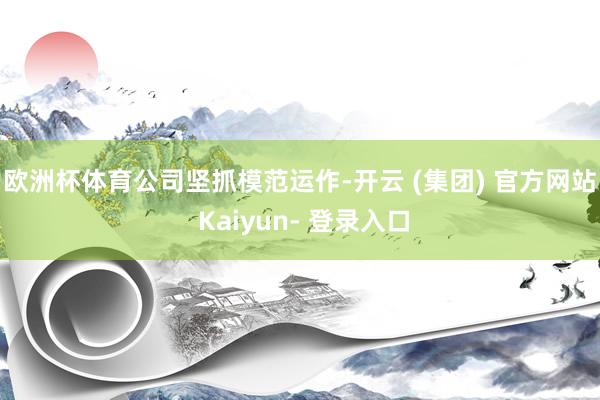 欧洲杯体育 公司坚抓模范运作-开云 (集团) 官方网站 Kaiyun- 登录入口