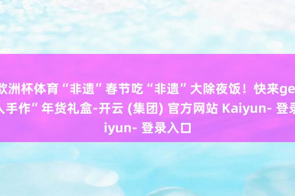 欧洲杯体育“非遗”春节吃“非遗”大除夜饭!快来get“众人手作”年货礼盒-开云 (集团) 官方网站 Kaiyun- 登录入口