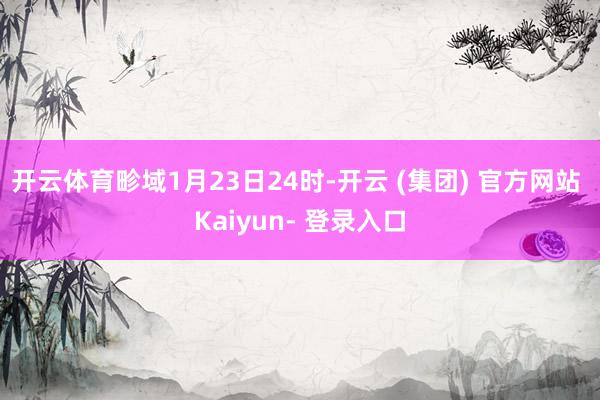 开云体育畛域1月23日24时-开云 (集团) 官方网站 Kaiyun- 登录入口
