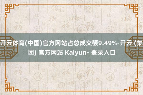 开云体育(中国)官方网站占总成交额9.49%-开云 (集团) 官方网站 Kaiyun- 登录入口